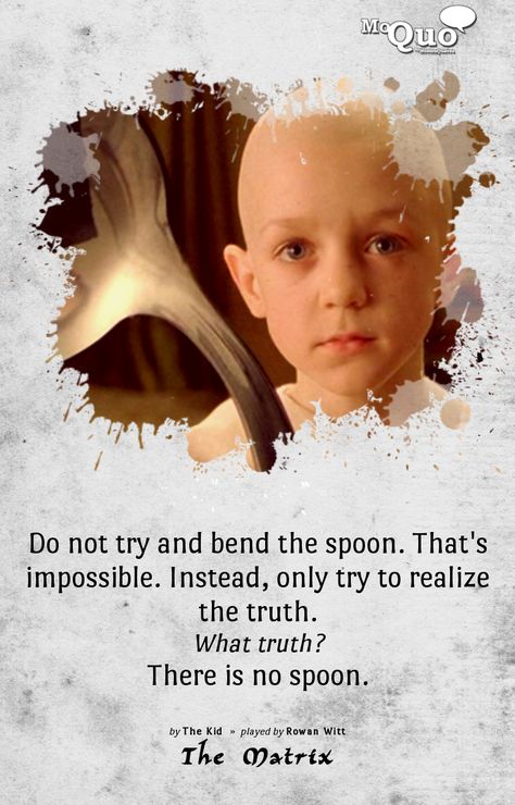 Do not try and bend the spoon. That's impossible. Instead, only try to realize the truth. / What truth? / There is no spoon. | by The Kid | Played by Rowan Witt in The Matrix | #TheMatrix #Matrix #RowanWitt #KeanuReeves #LaurenceFishburne #Morpheus #Dreams #spoon #NoSpoon #Movies #MoviesQuotes #Quotes #MoQuo Morpheus Quotes, Matrix Spoon, Affirmation Ideas, Magician Archetype, Matrix Quotes, Famous Self Portraits, Matrix 1999, There Is No Spoon, Matrix Movie