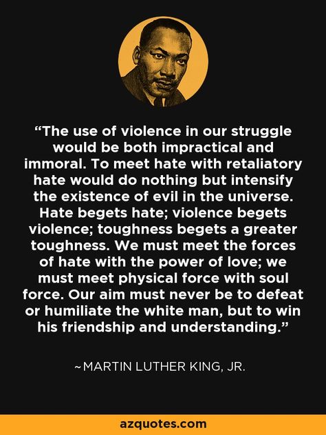 The use of violence in our struggle would be both impractical and immoral. To meet hate with retaliatory hate would do nothing but intensify the existence of evil in the universe. Hate begets hate; violence begets violence; toughness begets a greater toughness. We must meet the forces of hate with the power of love; we must meet physical force with soul force. Our aim must never be to defeat or humiliate the white man, but to win his friendship and understanding. - Martin Luther King, Jr. Tozer Quotes, Martin Luther King Quotes, King Author, Martin Luther King Jr Quotes, Mlk Quotes, How To Get Motivated, King Quotes, True Strength, Memorable Quotes