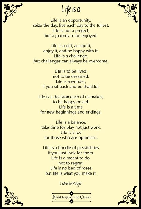 Life is an opportunity, seize the day, live each day to the fullest. Life is not a project, but a journey to be enjoyed. Life is a gift, accept it, enjoy it, and be happy with it. Life is a challenge, but challenges can always be overcome. Life is to be lived, not to be dreamed. Life is a wonder, if you sit back and be thankful. Life is a decision each of us makes, to be happy or sad. Life is a time for new beginnings and endings... #Pulsifer #poem #poetry #life #positivity #happiness Happy Poems Positive, Poems About New Beginnings, Poems About Dreams, Poems By Famous Poets, Simple Essay, Graduation Poems, Life Essay, Time For New Beginnings, Small Poems