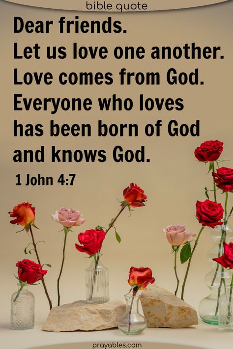 Dear Friends, let us love one another, for love comes from God. Everyone who loves has been born of God and knows God. 1 John 4:7 This love one another bible verse reminds us of God's love for each and every one of His children. Find the love in your heart. To share this quote and to get more love bible quotes, check out prayables.com Gods Love Quotes Encouragement, Love Bible Quotes, 1 John 4 7, Love One Another Quotes, Love God Love People, Gods Princess, Bible Truths, Born Again Christian, Verses About Love