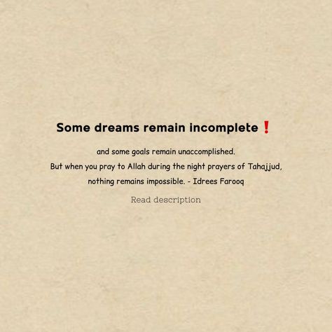 Some dreams remain incomplete! and some goals remain unaccomplished. But when you pray to Allah during the night prayers of Tahajjud, nothing remains impossible. - Idrees Farooq Incomplete Dreams Quotes, Impossible Dreams Quotes, Pray To Allah, Dreams Quotes, Impossible Dream, Night Prayer, Birthday Wishes Quotes, Dream Quotes, Wishes Quotes