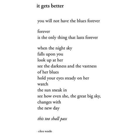 it gets better    you will not have the blues forever  forever  is the only thing that lasts forever   when the night sky  falls upon you  look up at her  see the darkness and the vastness  of her blues  hold your eyes steady on her  watch  the sun sneak in  see how even she, the great big sky,  changes with  the new day   this too shall pass   — cleo wade Cleo Wade Quotes, Cleo Wade, Heart Talk, Life Gets Better, Grandma Quotes, Sympathy Quotes, Best Poems, Smart Quotes, Words Worth