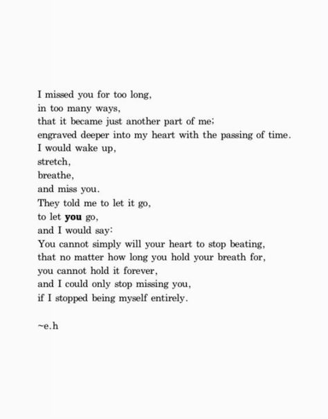 "I missed you for too long, in too many ways, that it became just another part of me; engraved deeper into my heart with the passing of time. I would wake up, stretch, breathe, and miss you. They told me to let it go, to let you go, and I would say: You cannot simply will your heart to stop beating, that no matter how long you hold your breath for, you cannot hold it forever, and I could only stop missing you if I stopped being myself entirely." Reunited Quotes, I Only See You, Lost Love Quotes, Hemingway Quotes, Never See You Again, Long Lost Love, Almost Love, Longing Quotes, You Poem