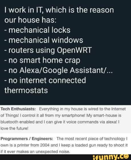 Iwork in IT, which is the reason our house has: - mechanical locks - mechanical windows - routers using OpenWRT - no smart home crap - no Alexa/Google Assistant/... - no internet connected thermostats – popular memes on the site iFunny.co #sciencetech #it #reason #house #mechanical #locks #windows #routers #using #openwrt #smart #home #internet #thermostats #pic Hilarious Dogs, Programming Humor, Quotes Hilarious, Programmer Humor, Dogs Funny, Funny Love, Tumblr Funny, Satire, New Memes