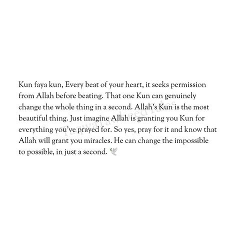 Kun faya kun, Every beat of your heart, it seeks permission from Allah before beating. That one Kun can genuinely change the whole thing in a second. Allah's Kun is the most beautiful thing. Just imagine Allah is granting you Kun for everything you've prayed for. So yes, pray for it and know that Allah will grant you miracles. He can change the impossible to possible, in just a second. 🌷 Pray For Him Quotes, Kun Faya Kun Islamic Quotes, Faya Kun, Motivational Videos For Students, Allah Plan Quotes Perfect Timing, Allahs Plan Is Better, Kun Faya Kun, Future Mood, Allah Is Watching Me