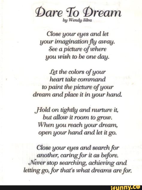 §Dare To Qream by Wendy Silva Close your eyes and let your ímaginationfly away. See a picmre of Where you wish to be one day. (gt the colors of your heart take oommand to paint the picture of your dream and place it in your hand. ﬁeld on tightly and nurture it, but allow it room to grow. When you reach your dream, open your hand and let it go. Close your eyes and search for another, caring for it as before. Never stop searching, achieving and lettinggo,for that's what dreams are for. - iFunny :) Poems About Dreams, Inspirational Poetry Quotes, Patriotic Poems, Poems In English, Meaningful Poems, Happy Poems, Motivational Poems, Survivor Quotes, Short Friendship Quotes