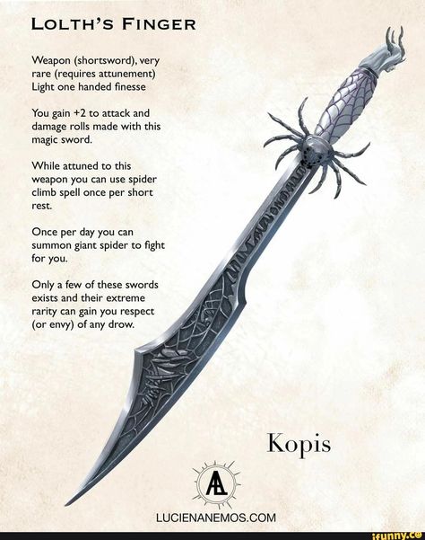 LOLTH'S FINGER Weapon (shortsword), very rare (requires attunement) Light one handed finesse You gain +2 to attack and damage rolls made with this magic sword. While attuned to this weapon you can use spider climb spell once per short rest. Once per day you can summon giant spider to fight for you. Only a few of these swords exists and their extreme rarity can gain you respect (or envy) of any drow. Kopis - ) Dnd Homebrew Items, Dnd Magic Items Homebrew, 5e Items, Magical Artifacts, Homebrew Items, Dungeons And Dragons Rules, Dnd Magic, Dnd Homebrew, Dnd Stories