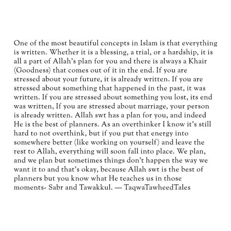 One of the most beautiful concepts in Islam is that everything is written. Whether it is a blessing, a trial, or a hardship, it is all a part of Allah's plan for you and there is always a Khair (Goodness) that comes out of it in the end. If you are stressed about your future, it is already written. If you are stressed about something that happened in the past, it was written. If you are stressed about something you lost, its end was written, If you are stressed about marriage, your person is ... Quotes About Islam Life, Marriage Islam, Marriage In Islam, Trials Quotes, Islam Journal, The Beauty Of Islam, Everything Ends, Islam Marriage, It Was Written