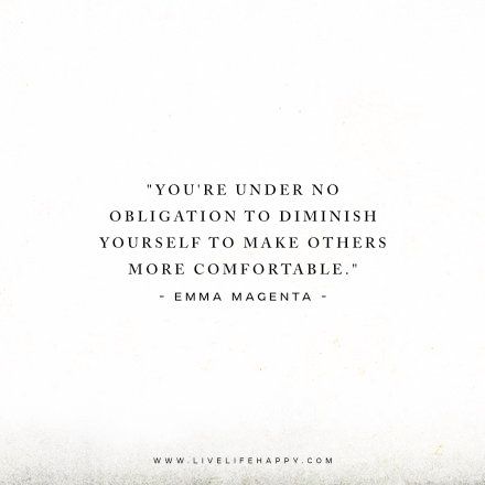 Deep Life Quote: You’re under no obligation to diminish yourself to make others more comfortable. – Emma Magenta FacebookPinterestTwitterMore Live Life Quotes, Quotes Love Life, Live Life Happy, Deeper Life, Love Life Quotes, Life Quotes Love, Life Quotes To Live By, Empowerment Quotes, Trendy Quotes