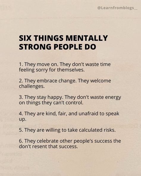 Six Things Mentally Strong People Do 1. They move on. They don't waste time feeling sorry for themselves. 2. They embrace change. They welcome challenges. 3. They stay happy. They don't waste energy on things they can't control. 4. They are kind, fair, and unafraid to speak up. 5. They are willing to take calculated risks. 6. They celebrate other people's success the don't resent that success. #mentally #mentallystrong #mentallyhealthy #strongpeople #learnfromblogs Mentally Strong People, Mentally Strong, Embrace Change, Waste Time, Stay Happy, Move On, Beautiful Place, To Speak, Other People