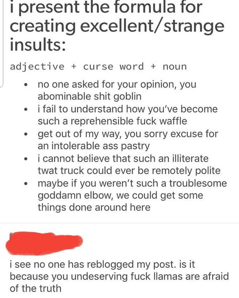 A fellow writer in my group shared this "formula" for insults that tried to avoid stereotypical slurs. Good for those of us who tend to skew polite. Insult = adjective + curse word + noun. No One Asked, Writing Dialogue Prompts, Curse Words, Writing Inspiration Prompts, Writing Dialogue, Book Writing Tips, Writing Words, Writing Advice, Your Opinion