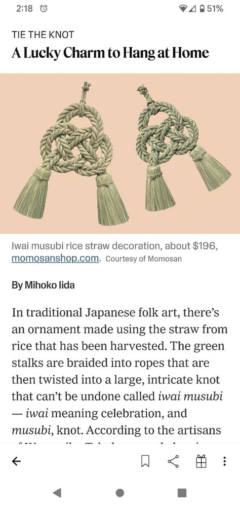 In traditional Japanese folk art, there’s an ornament made using the straw from rice that has been harvested. The green stalks are braided into ropes that are then twisted into a large, intricate knot that can’t be undone called iwai musubi — iwai meaning celebration, and musubi, knot. According to the artisans of Warazaiku Takubo, a workshop in Miyazaki Prefecture, Japan, that specializes in these woven pieces, the iwai musubi is meant to symbolize firm unity. A couple can hang the knot inside Japanese Ropes, Human Tmnt, Japanese Symbolism, Miyazaki Prefecture, Japanese Talisman, Japanese Folk Art, Vintage Asian Art, Japanese Braiding, Straw Decorations