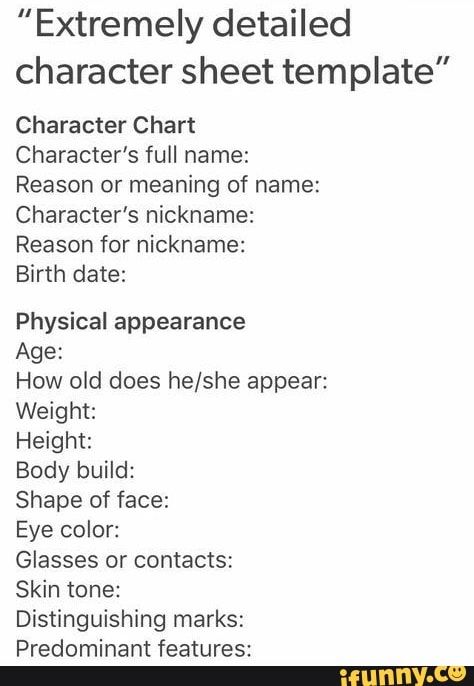 "Extremely detailed character sheet template” Character Chart character’s full name: Reason or meaning of name: character’s nickname: Reason for nickname: Birth date: Physical appearance Age: How old does he/she appear: Weight: Height Body build: Shape of face: Eye color: Glasses or contacts: Skin tone: Distinguishing marks: Predominant features: - iFunny :) Predominant Features, Detailed Character Sheet, Chart Character, Template Character, Character Chart, Color Glasses, Character Sheet Template, Body Build, Story Writing Prompts