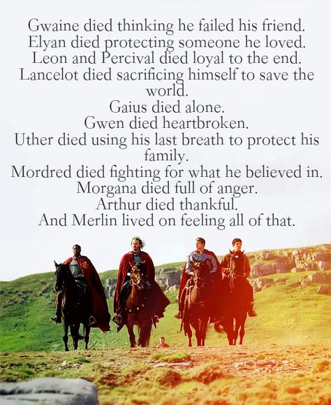 MERLIN Gwaine died thinking he failed his friend. Elyan died protecting someone he loved. Leon and Percival died loyal to the end. Lancelot died sacrificing himself to save the world. Gaius died alone. Gwen died heartbroken. Uther died using his last breath to protect his family. Mordred died fighting for what he believed in. Morgana died full of anger. Arthur died thankful. And Merlin lived on feeling all of that. Merlin Gwaine, Sir Leon, Merlin Quotes, Merlin Memes, Merlin Funny, Merlin Show, Merlin Colin Morgan, Merlin Series, Merlin Fandom