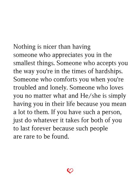 Nothing is nicer than having someone who appreciates you in the smallest things. Someone who accepts you the way you're in the times of hardships. Someone who comforts you when you're troubled and lonely. Someone who loves you no matter what and He/she is simply having you in their life because you mean a lot to them. If you have such a person, just do whatever it takes for both of you to last forever because such people are rare to be found. You Can Only Tell Someone So Many Times, Couples Who Have Been Through A Lot Quotes, Appreciate Who You Have In Your Life, When You’ve Found Your Person, Quotes About Being In Love With 2 People, When You Find The Right Person Quotes, Someone Who Appreciates You Quotes, You Are My Comfort Person Quotes, How Many Chances Do You Give Someone