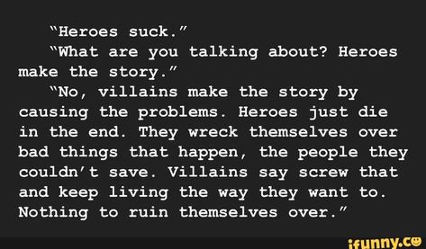 “Heroes suck." “What are you talking about? Heroes make the story.” “No, villains make the story by causing the problems. Heroes just die in the end. They wreck themselves over bad things that happen, the people they couldn't save. Villains say screw that and keep living the way they want to. Nothing to ruin... #writing #artcreative #writers #writing #prompts #writingprompts #heroes #what #talking #make #story #no #villains #causing #problems #just #die #end #they #bad #things #happen #pic Writing Prompts Quotes, Dark Writing Prompts, Dark Writing, Quotes Writing, Story Writing Prompts, Book Prompts, Writing Dialogue Prompts, Dialogue Prompts, Writing Motivation