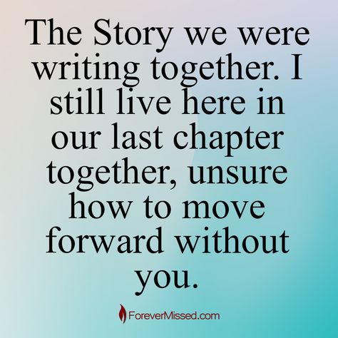 The Story we were writing together. I still live here in our last chapter together, unsure how to move forward without you. . 🕯 Memories of a lost loved one are priceless. Preserve your memories and pay homage to a special life with an Online Memorial through ForeverMissed.com. . 🔗 Active link to our website is in the bio ➡ @forevermissedmemorials . . . . . #forevermissedmemorials #forevermissed #grief #heaven #griefquotes #griefsupport #lossofalovedone #grieving #spirituality #griefquotes #g... Love Of A Lifetime, Lost Without You, How To Move Forward, Love Me Quotes, Personal Quotes, To Move Forward, Lost Love, Move Forward, Without You