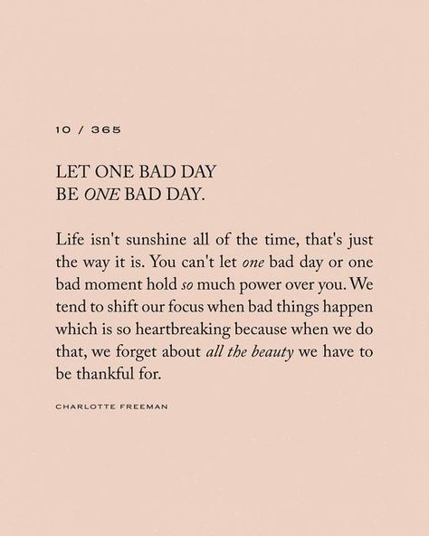 Charlotte Freeman on Instagram: "10/365 • Let one bad day be one day day. Life isn’t sunshine all of the time, that’s just the way it is. You can’t let one bad day or one bad moment hold so much power over you. We tend to shift our focus when bad things happen which is so heartbreaking because when we do that, we forget about all the beauty we have to be thankful for. 🫶🏼 These words are from my newest book which is now available for pre-order x" When Bad Things Happen Quotes, Bad Things Happen Quotes, Bad Day Quotes Inspirational, Better Days Quotes, Hard Day Quotes, I Needed You Quotes, Make It Happen Quotes, Needing You Quotes, Charlotte Freeman