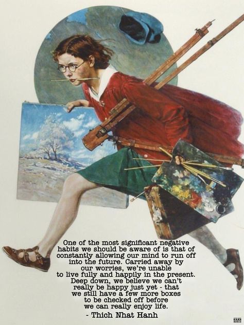 One of the most significant negative habits we should be aware of is that of constantly allowing our mind to run off into the future… Carried away by our worries, we’re unable to live fully and happily in the present. Deep down, we believe we can’t really be happy just yet - that we still have a few more boxes to be checked off before we can really enjoy life."     ~  Thich Nhat Hanh,  Peace Is Every Breath.  Art by:  © Norman Rockwell Title:  Girl Running with Wet Canvas. Negative Habits, Meditation Quotes Mindfulness, Thich Nhat Hanh Quotes, Pema Chodron, Byron Katie, Thich Nhat Hanh, Meditation Quotes, Deep Down, Strong Quotes