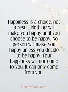 Quotes Sayings and Affirmations  Positive Quote: Happiness is a choice not a result. Nothing will make you happy until you choose to be happy. No person will make you happy unless you decide to be happy. Your happiness will not come to you. It can only come from you. www.HealthyPlace.com Happiness Comes From Inside, Happiness Is Self Made Quotes, I'm Happy Now Quotes, Make Your Self Happy Quotes, Being Happy With Myself Quotes, Find Your Own Happiness Quotes, You Decide Quotes, Seeking Happiness Quotes, Making Others Happy Before Yourself