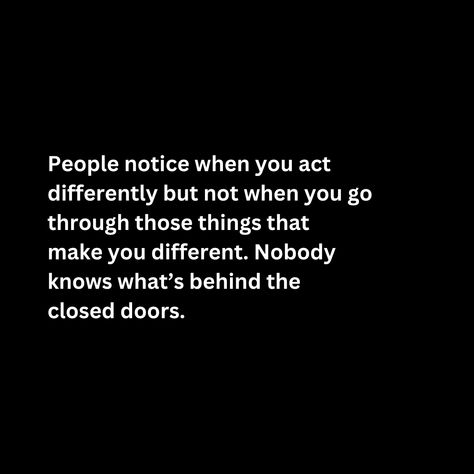 People notice when you act  differently but not when you go through those things that make you different. Nobody  knows what’s behind the  closed doors. What You Go Through Quotes, You Don’t Know What People Are Going Through Quotes, Nobody Knows What You Go Through, Really Deep Quotes, Nobody Knows, Karma Quotes, Closed Doors, Deep Quotes, Real Quotes