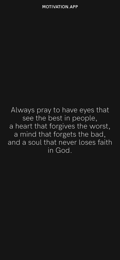 Always pray to have eyes that see the best in people, a heart that forgives the worst, a mind that forgets the bad, and a soul that never loses faith in God. From the Motivation app: https://motivation.app Pray To Have Eyes That See The Best, Always Have Eyes That See The Best, Always Pray To Have Eyes That See Quotes, Always See The Good In People Quotes, Always Pray To Have Eyes That See, Bitter Heart Quotes, See The Best In People, Cute Love Poems, Faith In God Quotes