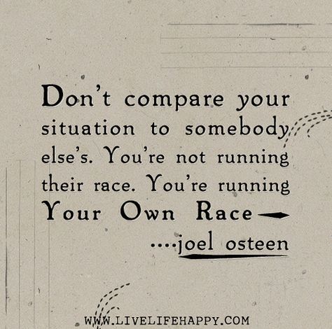 Don’t compare your situation to somebody else’s. You’re not running their race. You’re running your own race. -Joel Osteen | Flickr ~~Truth! Run Your Own Race, Joel Osteen Quotes, Live Life Happy, Joel Osteen, Love Life Quotes, Life Quotes To Live By, Positive Words, A Quote, Faith Quotes