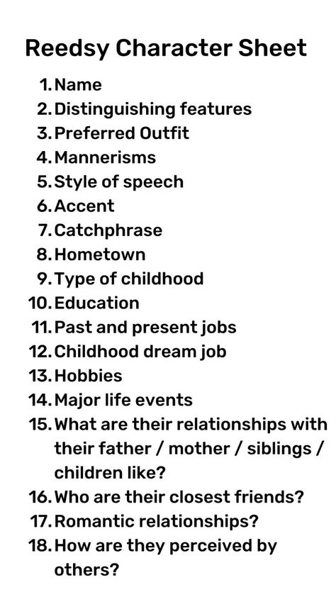 Reedsy Character Sheet. 1. Name. 2 Distinguishing features. 3. Preferred outfit. 4. Mannerisms. 5. Style of speech. 6. Accent. 7. Catchphrase. 8. Hometown. 9. Type of childhood. 10. Education. 11. Past and present jobs. 12. Childhood dream job. 13. Hobbies. 14. Major life events. 15. What are their relationships with their father/mother/siblings/children like? 16. Who are their closest friends? 17. Romantic relationships? 18. How are they perceived by others? Well Written Characters, How To Describe Black Characters, How To Develop Your Characters, Things You Should Know About Your Character, How To Make A Character Sheet, Get To Know Your Character Questions, Questions To Develop A Character, Questions To Ask Your Character, Writing Characters Worksheets