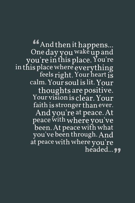 And then it happens... One day you wake up and you're in this place. You're in this place where everything feels right. Your heart is calm. Your soul is lit. Your thoughts are positive. Your vision is clear. Your faith is stronger than ever. And you're at peace. At peace with where you've been. At peace with what you've been through. And at peace with where you're headed... Im At Peace Quotes Happiness, And Then It Happens One Day You Wake Up, You're My Peace Quotes, One Day You Wake Up Quotes, Find Someone Who Calms Your Soul, Peaceful Era Quotes, Im At Peace Quotes, Im At Peace, Finding Peace Quotes