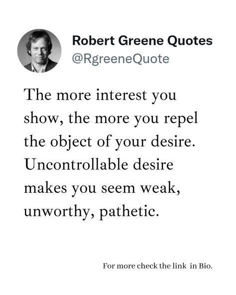 The more interest you show, the more you repel the object of your desire. Uncontrollable desire makes you seem weak, unworthy, pathetic. Follow @rgeenequote for more Quotes from the work of best selling author Robert Greene. #Philosophy #discipline #Wisdom #séduction #Psychology #mindset #power #robertgreene #books #quotes #rgreenequote pinterest.com/rgreenequote/ Pathetic People Quotes, Pathetic Quotes, Art Of Seduction Quotes, Robert Greene Quotes, Robert Greene Books, 2025 Goals, Value Quotes, Stoicism Quotes, Sacred Science