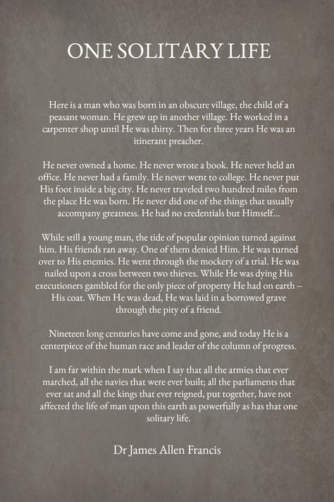 One Solitary Life is part of an essay by Dr. James Allen Francis describing the life of Jesus while here on earth. Read the words and listen to it recited. Christian Pinterest, Jesus Quotes Inspirational, Solitary Life, Grateful Prayer, The Life Of Jesus, Story Of Jesus, Choose Quotes, Christian Poems, Christian Stories