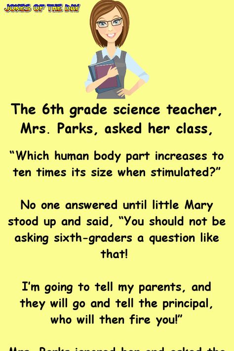 The 6th grade science teacher, Mrs. Parks, asked her class... “Which human body part increases to ten times its size when stimulated?”   No one answered until little Mary stood up and said, “You should not be asking sixth-graders a question like that! I’m going to tell my parents, and they will... 6th Grade Science, Jenaka Kelakar, Sms Humor, Joke Stories, Clean Funny Jokes, Short Jokes, Funny Long Jokes, Teacher Jokes, Long Jokes