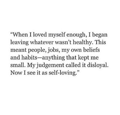 When I loved myself enough, I began leaving whatever wasn't healthy. This mean people, jobs, my own beliefs, and habits - anything that kept me small. My judgement called it disloyal. Now I see it as self-loving. Now Quotes, New Energy, Self Love Quotes, A Quote, Pretty Words, Woman Quotes, Great Quotes, Beautiful Words, Namaste