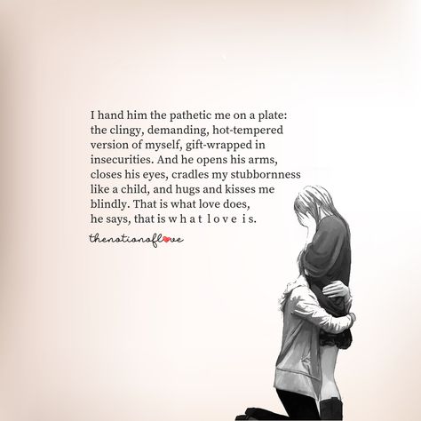 I hand him the pathetic me on a plate:  the clingy, demanding, hot-tempered version of myself, gift-wrapped in insecurities. And he opens his arms, closes his eyes, cradles my stubbornness  like a child, and hugs and kisses me  blindly. That is what love does,  he says, that is w h a t l o v e i s. #poetry #love Im Sorry Im Clingy Quotes, Wrap My Legs Around You Quotes, Wrapped In Your Arms Quotes, On My Knees For You, His Hugs Quotes, His Kisses Quotes, The Way He Loves Me Quotes, Clingy Quotes Relationships, His Arms Quotes