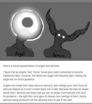 Here's a visual representation of angels and demons I figure that as angels, their "horns" would glow when connected to become traditional halos. However, this blinds the angel with heavenly light, making the angel rely on God's guidance. Angels who break their halos become demons, and willingly grow their horns in obscure shapes so it won't connect back into a halo. Because the halo no longer blinds them, demons can finally see but can no longer communicate with God for guidance the light they 다크 판타지, Angels And Demons, Creature Art, Writing Inspiration, 그림 그리기, Fantasy Creatures, Mythical Creatures, Character Design Inspiration, Writing Prompts