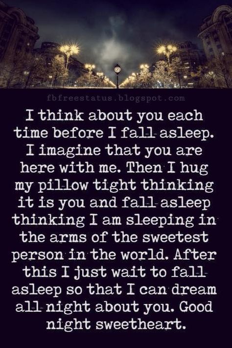 Good Night Poems for Her, I think about you each time before I fall asleep. I imagine that you are here with me. Then I hug my pillow tight thinking it is you and fall asleep thinking I am sleeping in the arms of the sweetest person in the world. After this I just wait to fall asleep so that I can dream all night about you. Good night sweetheart. Night Quotes For Him, Good Night To The Love Of My Life, Good Night Poem For Him, Good Night Poems For Her, Good Night Quotes For Her Romantic, Goodnight Quotes For Her Romantic, Good Night For Her Romantic, Sweet Dreams Quotes For Her, I Think About You