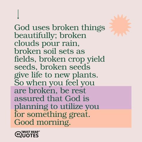 God uses broken things beautifully; broken clouds pour rain, broken soil sets as fields, broken crop yield seeds, broken seeds give life to new plants. So when you feel you are broken, be rest assured that God is planning to utilize you for something great. Good morning. Brokeness Quotes God, Quotes About Brokenness, Bible Projects, Broken Clouds, Stories With Moral Lessons, Plan Quotes, Gods Plan Quotes, Healthy Healing, Beautifully Broken