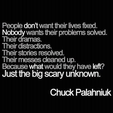 "People don't want their problems fixed. Nobody wants their problems solved. Their dramas. Their distractions. Their stories resolved. Their messes cleaned up. Because what would they have left? Just the big scary unknown." Chuck Palahniuk Quotes, Club Quote, Chuck Palahniuk, Favorite Authors, True Stories, Inspire Me, Problem Solving, Inspirational Words, Book Quotes