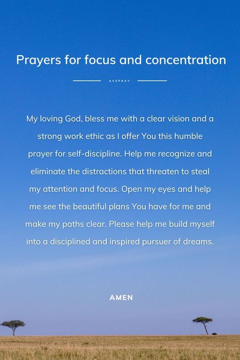 My loving God, bless me with a clear vision and a strong work ethic as I offer You this humble prayer for self-discipline. Help me recognize and eliminate the distractions that threaten to steal my attention and focus. Open my eyes and help me see the beautiful plans You have for me and make my paths clear. Please help me build myself into a disciplined and inspired pursuer of dreams. Amen. Prayers For Focus, Prayer For Distraction, Prayers For Self Discipline, Prayer Against Distractions, Prayer For Gods Presence, Prayers For Discipline, Prayer For Focus And Concentration, Prayer For Discipline And Consistency, How To Focus On God