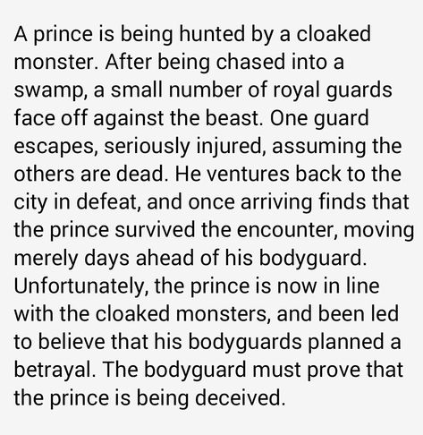 Transcription: A prince is being hunted by a cloaked monster. After being chased into a swamp, a small number of royal guards face off against the beast. One guard escapes, seriously injured, assuming the others are dead. He ventures back to the city in defeat, and once arriving finds that the prince survived the encounter, moving merely days ahead of his bodyguard. Unfortunately, the prince is now in line with the cloaked monsters, lead to believe that his bodyguards planned a betrayal. Bodyguard Prompts, Royal Au Writing Prompt, Bodyguard Trope, Royal X Guard Prompts, Royal Guard Aesthetic, Royal Story Prompts, Royal Writing Prompts, Fantasy Royal Writing Prompts, Story Planning