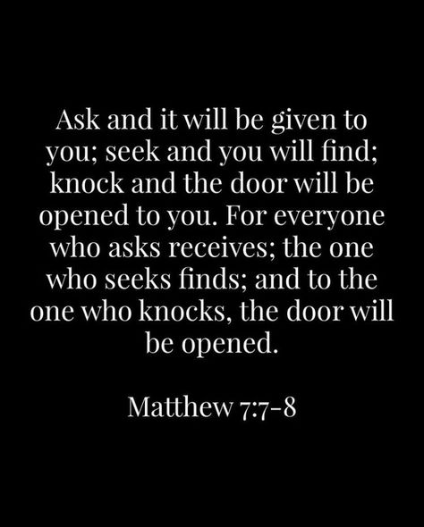 “Ask, and it shall be given you; seek, and ye shall find; knock, and it shall be opened unto you: For every one that asketh receiveth; and he that seeketh findeth; and to him that knocketh it shall be opened” (Matthew 7:7-8). lds.org/scriptures/nt/matt/7.7-8#p6 Learn more of the teachings of #JesusChrist facebook.com/173301249409767. Enjoy more from the #HolyBible facebook.com/212128295484505. #ShareGoodness, and #passiton Seek And You Shall Find Quote, Ask And Ye Shall Receive, Matthew 7 8, Ask And It Shall Be Given, Mathew 7 7-8, Matthew 7 7-8 Tattoo, Bible Verse Ask And You Shall Receive, Micha 7:7, Bible Verse Matthew 7:7