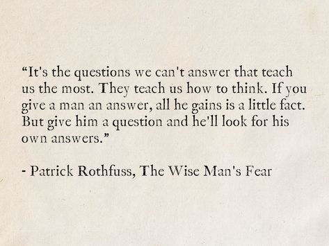 It's the questions we can't answer that teach us the most. They teach us how to think. If you give a man an answer, all he gains is a little fact. But give him a question and he'll look for his own answers. - Patrick Rothfuss, The Wise Man's Fear #quotes #fantasy #TheKingkillerChronicle #PatrickRothfuss #books #wisdom Wise Thoughts Life Lessons, Wise Book Quotes, Book Excerpts Life, Poems For Men, Book Quotes Life Lessons, Myth Quote, Best Quotes From Books Life Lessons Wisdom, Book Men Quotes, Quotes About Questioning Everything