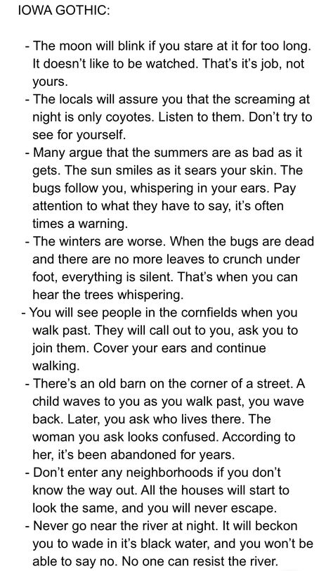 no but this is legit advice. if you're an outsider to rural fields or mountains, just listen to the locals, don't go running after any image or sound you can't identify, and for fucks sake don't go into the woods How To Become A Local Cryptid, Begging Prompts, Western Story Prompts, Wild West Writing Prompts, Into The Woods Funny, Iowa Gothic, Gothic Story Prompts, Gothic Prompts, Gothic Writing Prompts