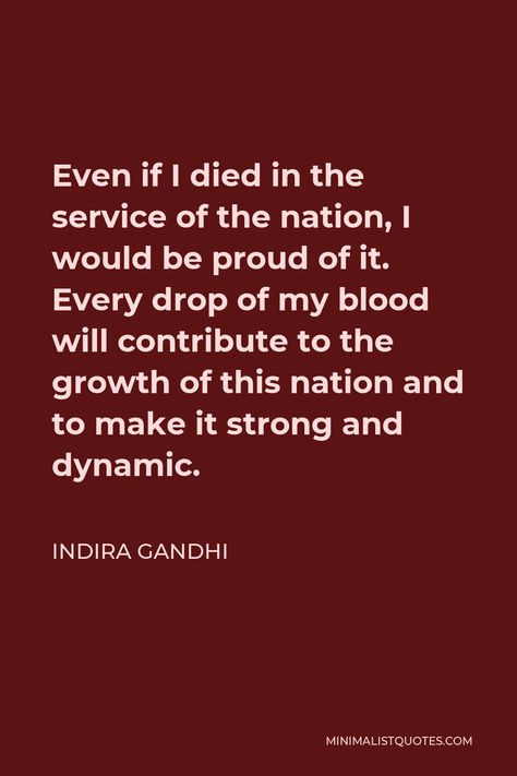 Indira Gandhi Quote: Even if I died in the service of the nation, I would be proud of it. Every drop of my blood will contribute to the growth of this nation and to make it strong and dynamic. Indira Gandhi Quotes, Indira Gandhi, Hope Life, Gandhi Quotes, Be Proud, My Philosophy, I Am Game, Life Purpose, Understanding Yourself