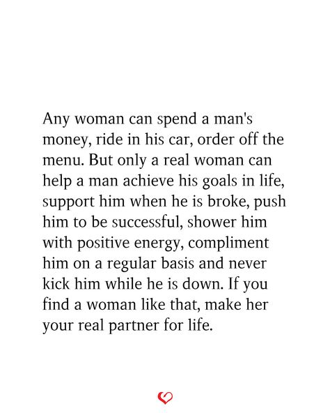 Any woman can spend a man's money, ride in his car, order off the menu. But only a real woman can help a man achieve his goals in life, support him when he is broke, push him to be successful, shower him with positive energy, compliment him on a regular basis and never kick him while he is down. If you find a woman like that, make her your real partner for life. Never Push A Good Woman Quotes, Every Man Needs A Woman Quotes, A Man Quotes Real Men, A Woman Who Prays For Her Man, Support My Man Quotes, When You Find A Good Woman Quotes, Men Are Providers Quotes, Money In Relationships Quotes, A Man Should Take Care Of His Woman