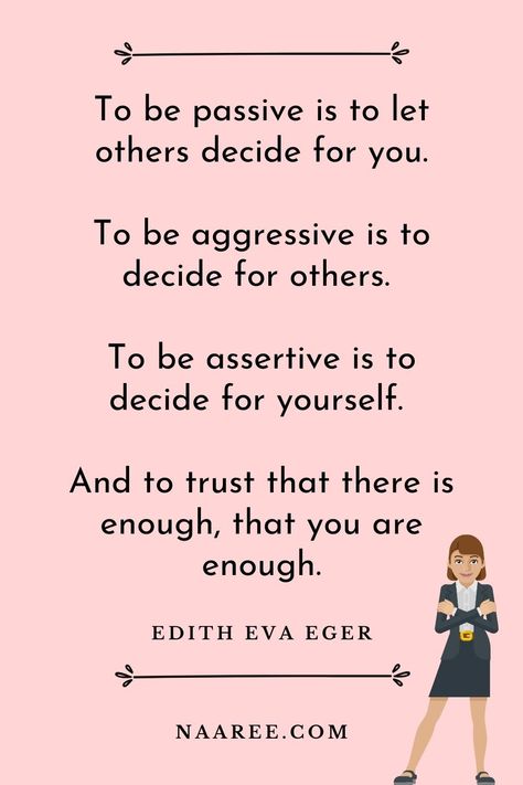 One of the best quotes about being assertive is from Edith Eva Eger, who says - To be passive is to let others decide for you. To be aggressive is to decide for others. To be assertive is to decide for yourself. And to trust that there is enough, that you are enough. Read more assertive communication quotes in these assertive communication examples #assertive #assertiveness #assertivewomen #assertivenessskills #communication #relationships How To Be Assertive Woman, How To Be Assertive, Assertive Aesthetic, Being Assertive, Assertiveness Skills, Communication Quotes, Happy Baisakhi, Assertive Communication, Speak Your Mind