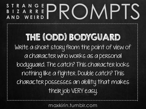 ✐ DAILY WEIRD PROMPT ✐ THE (ODD) BODYGUARD Write a short story from the point of view of a character who works as a personal bodyguard. The catch? This character looks nothing like a fighter. Double catch? This character possesses an ability that makes their job VERY easy. Want more writerly content? Follow maxkirin.tumblr.com!: Story Writing Prompts, Book Prompts, Writing Dialogue Prompts, Dialogue Prompts, Writing Dialogue, Creative Writing Prompts, Story Prompts, Daily Writing, The Catch