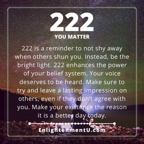 222 is a reminder to not shy away when others shun you. Instead, be the bright light. 222 enhances the power of your belief system. Your voice deserves to be heard. Make sure to try and leave a lasting impression on others, even if they don’t agree with you. Make your existence the reason it is a better day today.

Tags: 222 angel number love, 222 doreen virtue, 222 numerology, 222 spiritual meaning, 222 twin flame, meaning of seeing 222, seeing 222 meaning, what does 222 mean? What Does 222 Mean Angel Numbers, 2:22 Meaning Spiritual, 222 Love Meaning, 222 Angel Number Meaning Love, 2:22 Angel Number Meaning, 2 22 Meaning, 222 Meaning Spiritual, 2 22 Angel Number, 2:22 Angel Number