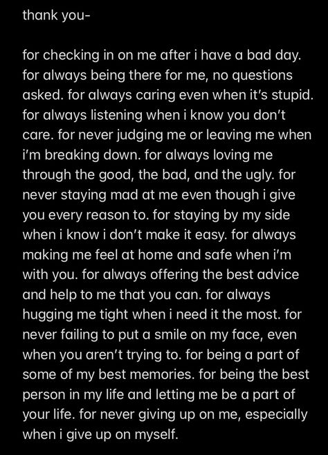 I wrote this as a thank you to my best friend of 5 years. He deals with a lot, not just from me, but he will drop anything for me if I need him. I know I’m not always the easiest person to deal with but he never fails to help me. These words do not even begin to scratch the surface of the gratitude I have that he is in my life. I hope you all have someone in you life like him because I truly wouldn’t be here without him. Please tell your friends they are important to you and that you love them. Gratitude Letter To Best Friend, I’m Here If You Need Me Quotes, Paragraphs To Cheer Up Your Best Friend, Telling Your Bf You Are Proud Of Him, I Have A Lot To Say Quotes, Thank You Paragraph For Him, I'm Not The Easiest Person To Love, I’m Here For You Best Friend, I Love You To Best Friend