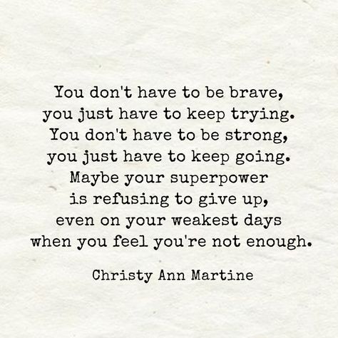 Encouraging Quotes ~ You don't have to be brave, you just have to keep trying. You don't have to be strong, you just have to keep going. Maybe your superpower is refusing to give up even on your weakest days when you feel you're not enough. - Christy Ann Martine Quotes Brave, Christy Ann Martine, Going Quotes, Keep Going Quotes, Try Quotes, Don't Give Up Quotes, Enough Is Enough Quotes, Giving Quotes, Brave Quotes